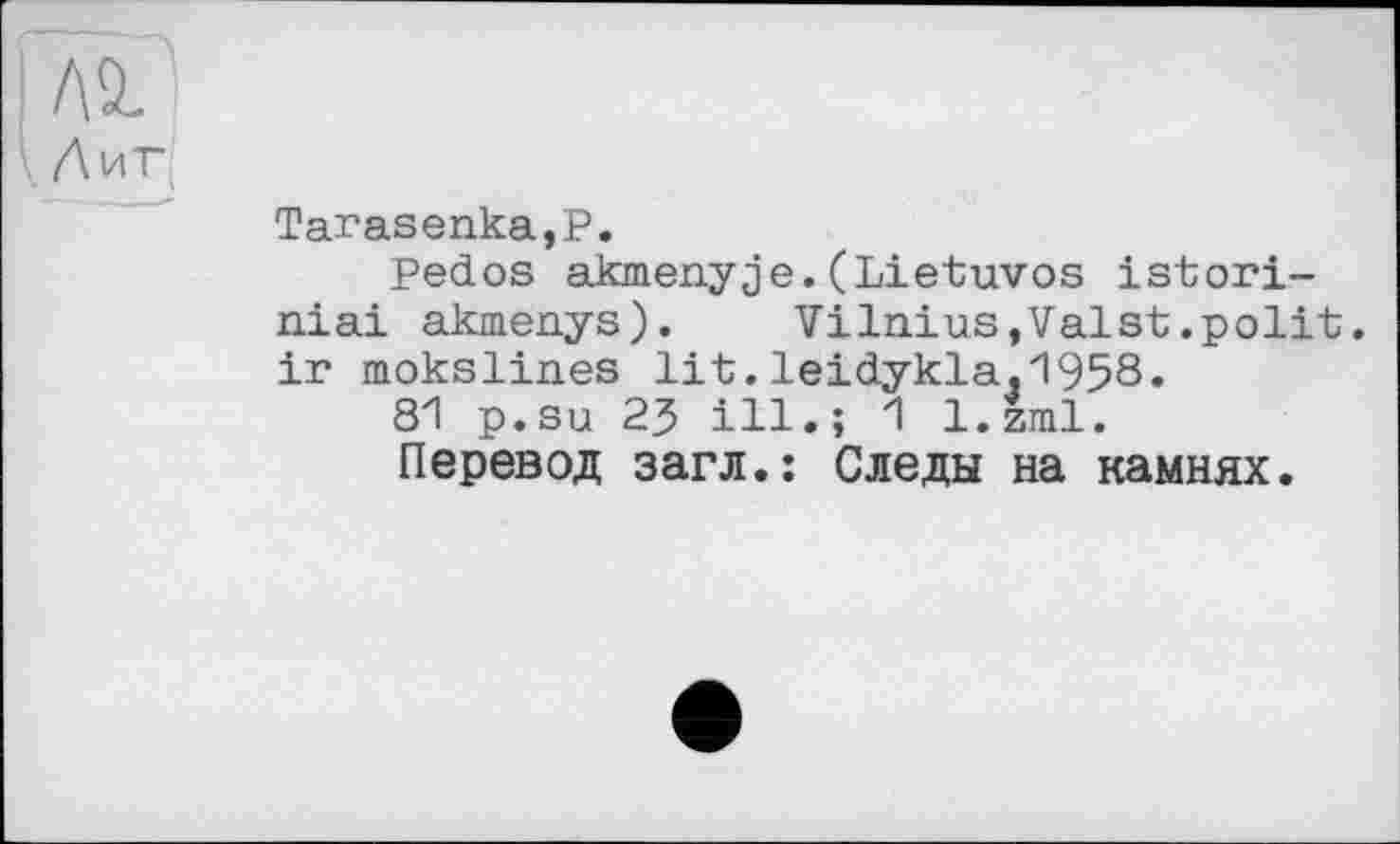 ﻿ЛІ
^.Лиг
Tarasепка,Р.
Pedos akmenyje.(Lietuvos istori-niai akmenys).	Vilnius,Valst.polit,
ir mokslines lit.leidykla,1958»
81 p.su 23 ill.; 1 l.zml.
Перевод загл.: Следы на камнях.